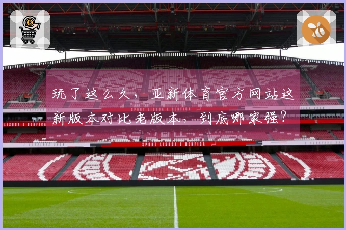 玩了这么久，亚新体育官方网站这新版本对比老版本，到底哪家强？老哥们进来说说！