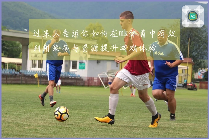 过来人告诉你如何在mk体育中有效利用装备与资源提升游戏体验
