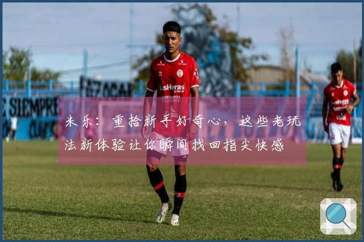 米乐：重拾新手好奇心，这些老玩法新体验让你瞬间找回指尖快感