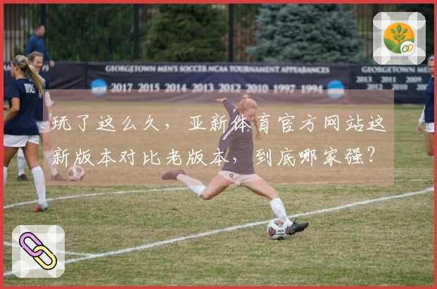 玩了这么久，亚新体育官方网站这新版本对比老版本，到底哪家强？老哥们进来说说！