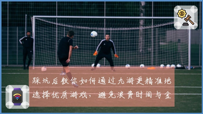 踩坑后教你如何通过九游更精准地选择优质游戏，避免浪费时间与金钱